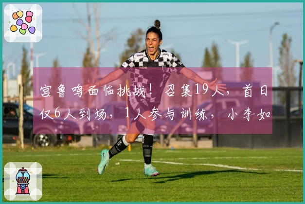 宫鲁鸣面临挑战！召集19人，首日仅6人到场，1人参与训练，小李如愿加入