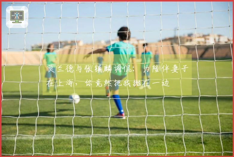 莫兰德与张镇麟调侃：为陪伴妻子在上海，你竟然把我抛在一边