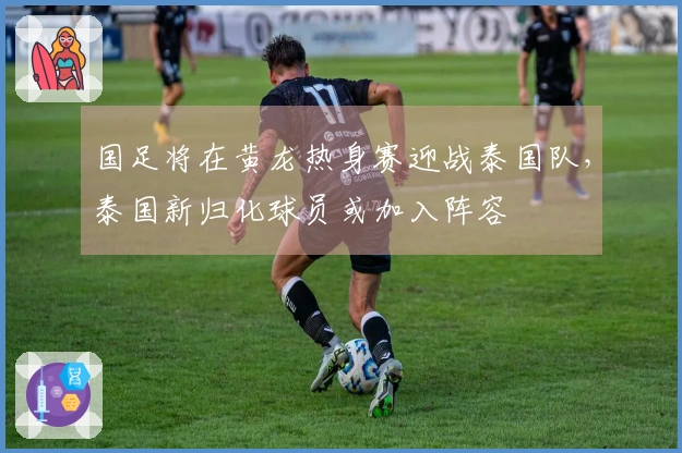 国足将在黄龙热身赛迎战泰国队，泰国新归化球员或加入阵容
