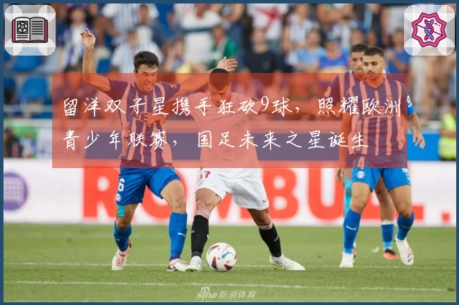 留洋双子星携手狂砍9球，照耀欧洲青少年联赛，国足未来之星诞生