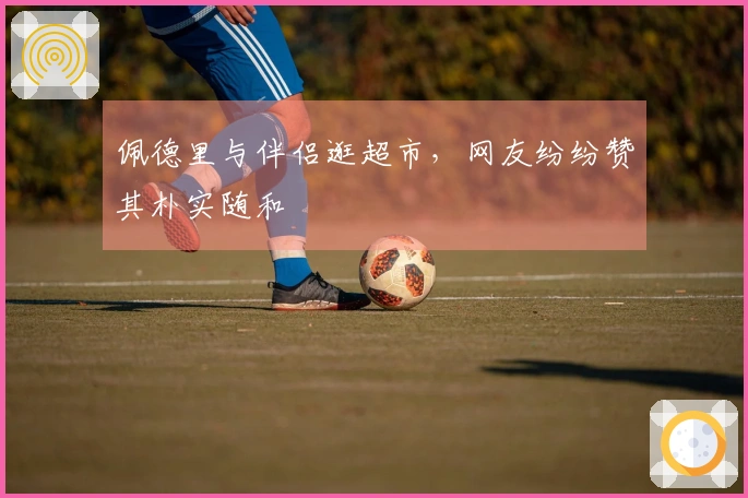 佩德里与伴侣逛超市，网友纷纷赞其朴实随和