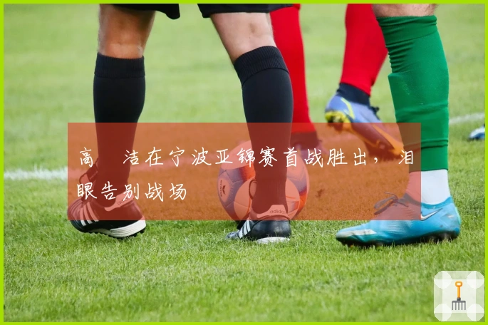 高昉洁在宁波亚锦赛首战胜出，泪眼告别战场