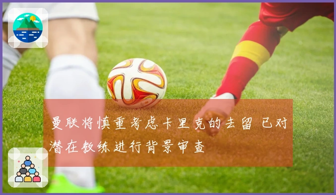 曼联将慎重考虑卡里克的去留 已对潜在教练进行背景审查