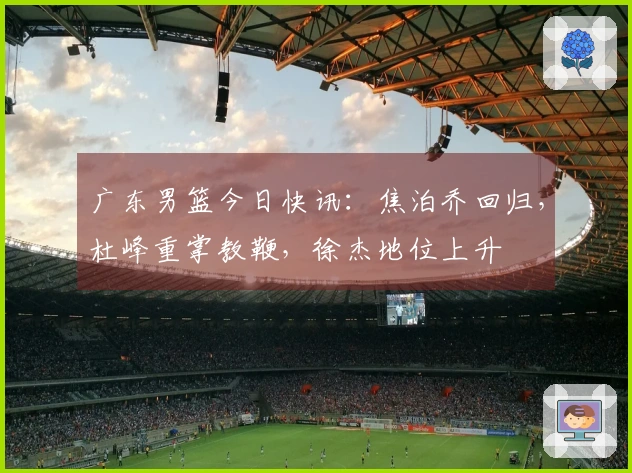 广东男篮今日快讯：焦泊乔回归，杜峰重掌教鞭，徐杰地位上升