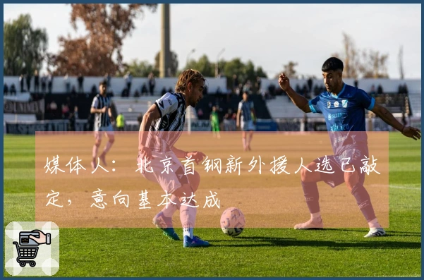 媒体人：北京首钢新外援人选已敲定，意向基本达成