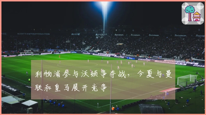 利物浦参与沃顿争夺战，今夏与曼联和皇马展开竞争