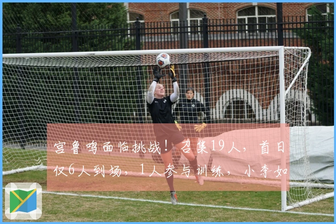 宫鲁鸣面临挑战！召集19人，首日仅6人到场，1人参与训练，小李如愿加入