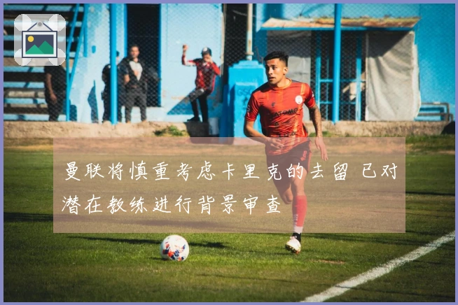 曼联将慎重考虑卡里克的去留 已对潜在教练进行背景审查