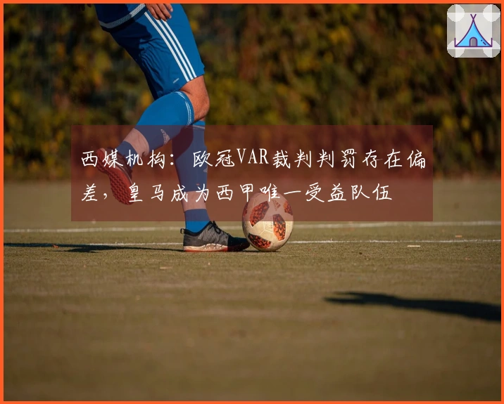 西媒机构：欧冠VAR裁判判罚存在偏差，皇马成为西甲唯一受益队伍