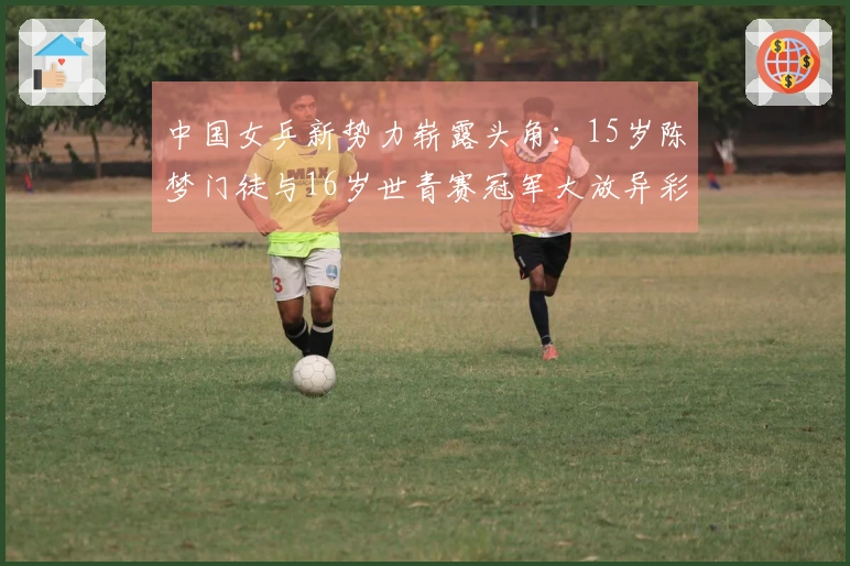 中国女乒新势力崭露头角：15岁陈梦门徒与16岁世青赛冠军大放异彩