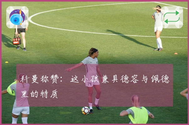 科曼称赞：这小孩兼具德容与佩德里的特质